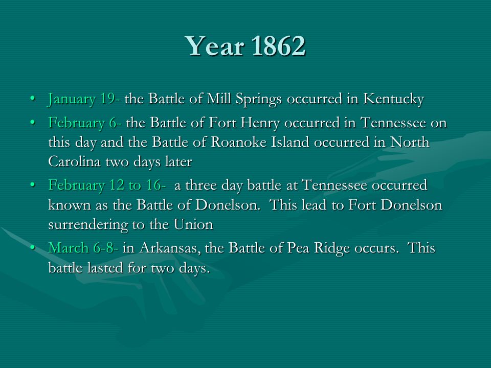 Year 1862 January 19- the Battle of Mill Springs occurred in Kentucky February 6- the Battle of Fort Henry occurred in Tennessee on this day and the Battle of Roanoke Island occurred in North Carolina two days later February 12 to 16- a three day battle at Tennessee occurred known as the Battle of Donelson.