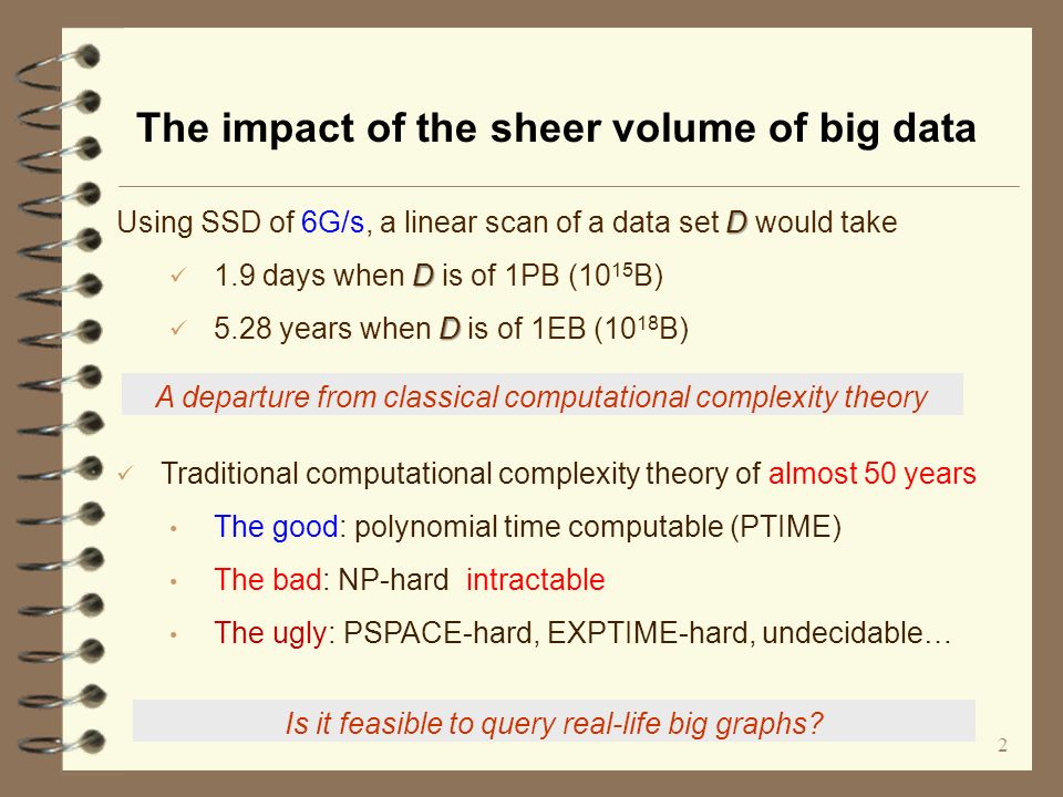 2 The impact of the sheer volume of big data D Using SSD of 6G/s, a linear scan of a data set D would take D 1.9 days when D is of 1PB (10 15 B) D 5.28 years when D is of 1EB (10 18 B) Is it feasible to query real-life big graphs.