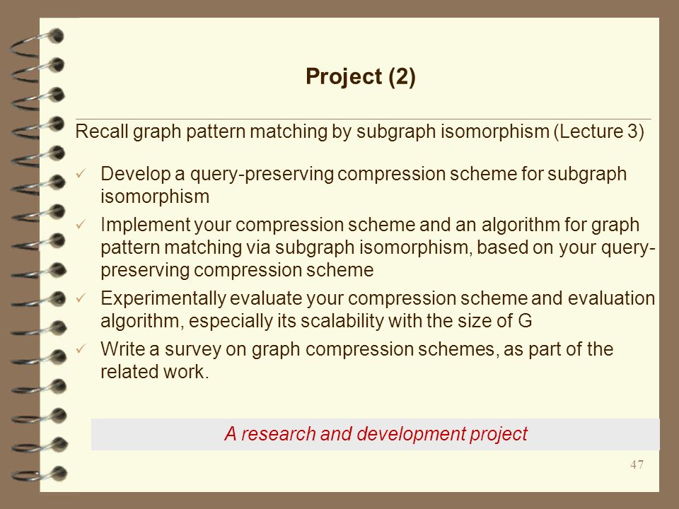 47 Project (2) Recall graph pattern matching by subgraph isomorphism (Lecture 3) Develop a query-preserving compression scheme for subgraph isomorphism Implement your compression scheme and an algorithm for graph pattern matching via subgraph isomorphism, based on your query- preserving compression scheme Experimentally evaluate your compression scheme and evaluation algorithm, especially its scalability with the size of G Write a survey on graph compression schemes, as part of the related work.