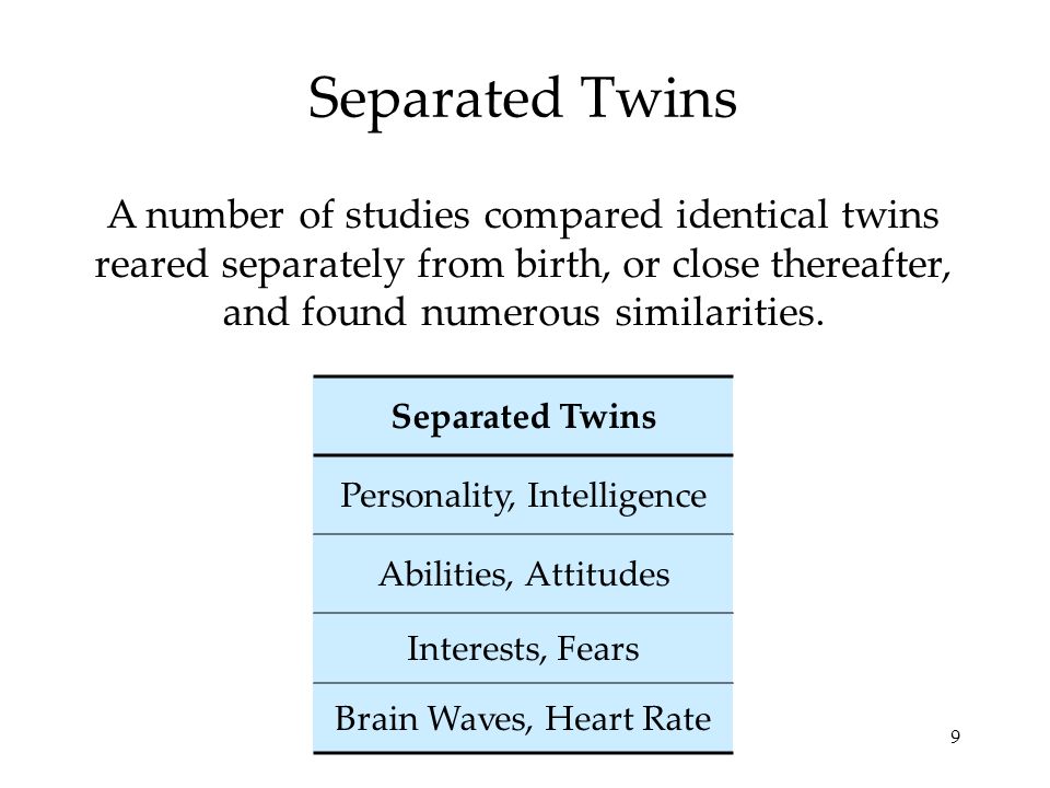 9 Separated Twins A number of studies compared identical twins reared separately from birth, or close thereafter, and found numerous similarities.