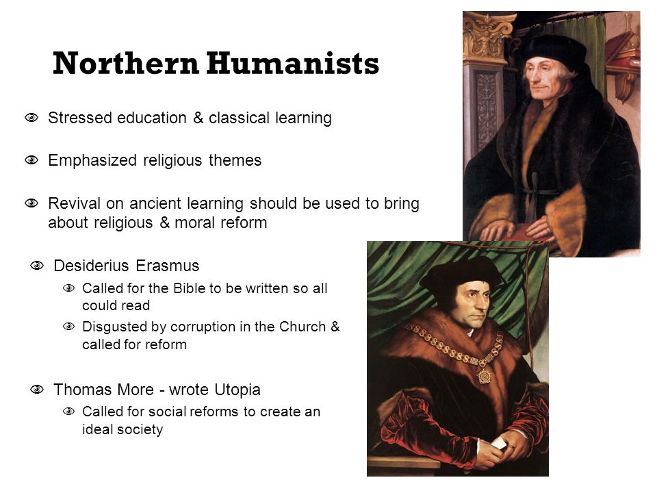 Northern Humanists  Stressed education & classical learning  Emphasized religious themes  Revival on ancient learning should be used to bring about religious & moral reform  Desiderius Erasmus  Called for the Bible to be written so all could read  Disgusted by corruption in the Church & called for reform  Thomas More - wrote Utopia  Called for social reforms to create an ideal society