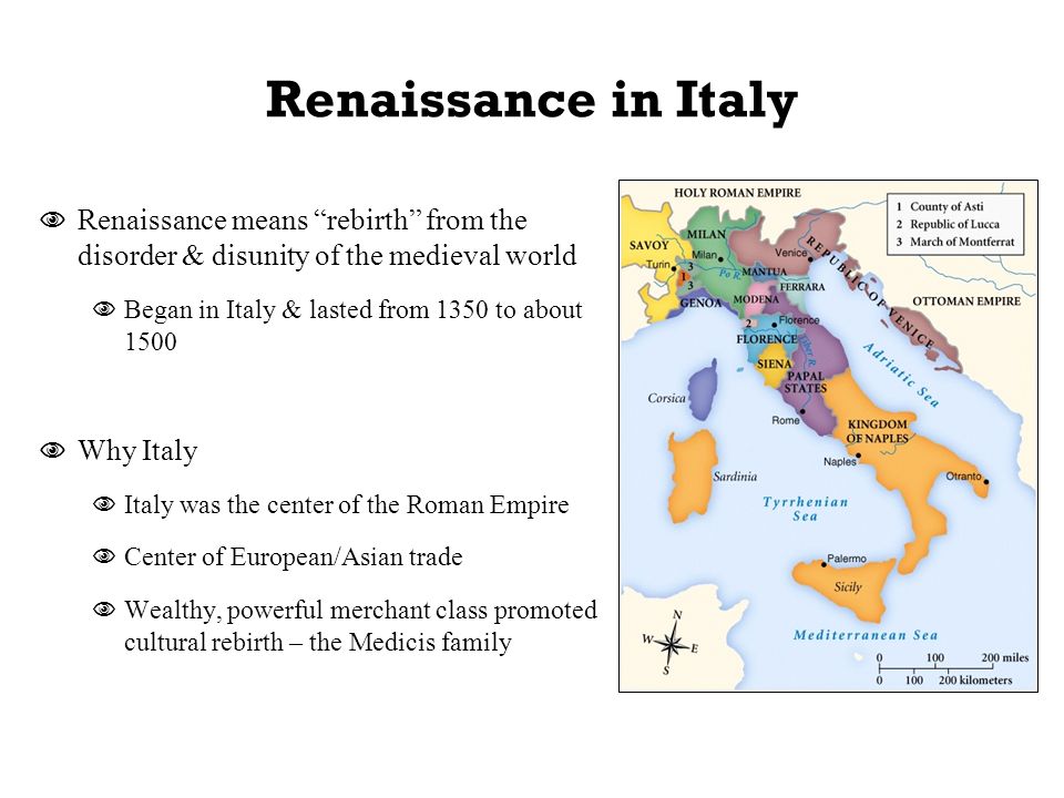 Renaissance in Italy  Renaissance means rebirth from the disorder & disunity of the medieval world  Began in Italy & lasted from 1350 to about 1500  Why Italy  Italy was the center of the Roman Empire  Center of European/Asian trade  Wealthy, powerful merchant class promoted cultural rebirth – the Medicis family