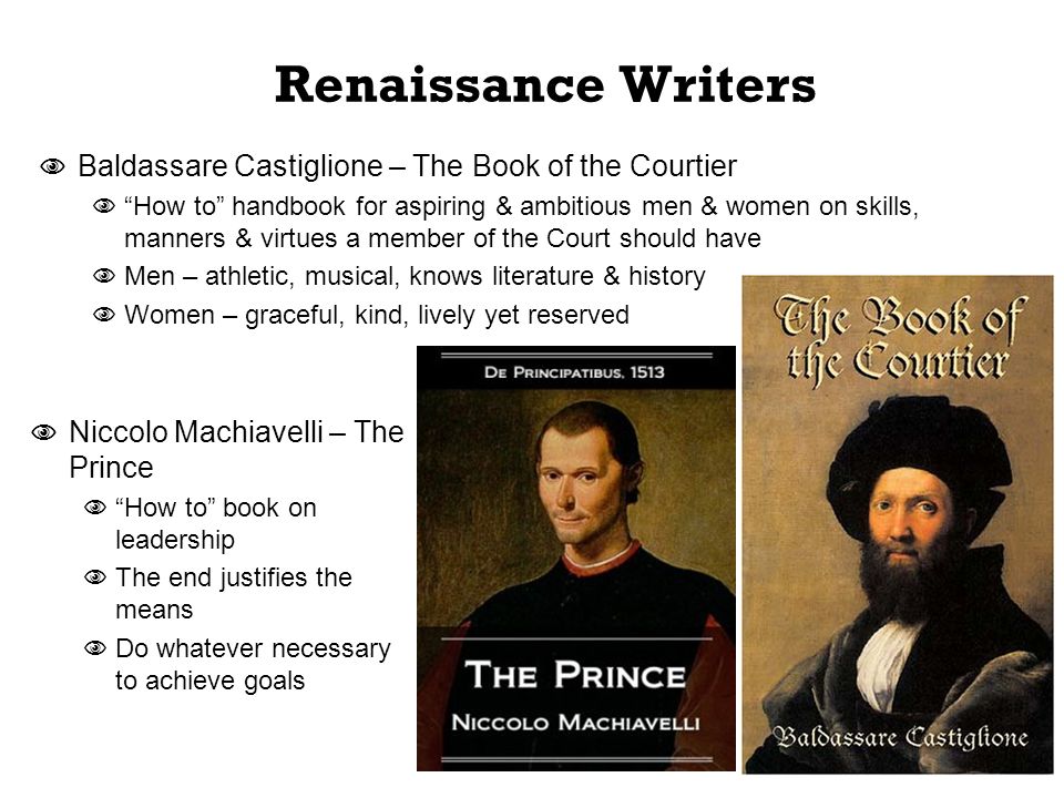 Renaissance Writers  Baldassare Castiglione – The Book of the Courtier  How to handbook for aspiring & ambitious men & women on skills, manners & virtues a member of the Court should have  Men – athletic, musical, knows literature & history  Women – graceful, kind, lively yet reserved  Niccolo Machiavelli – The Prince  How to book on leadership  The end justifies the means  Do whatever necessary to achieve goals