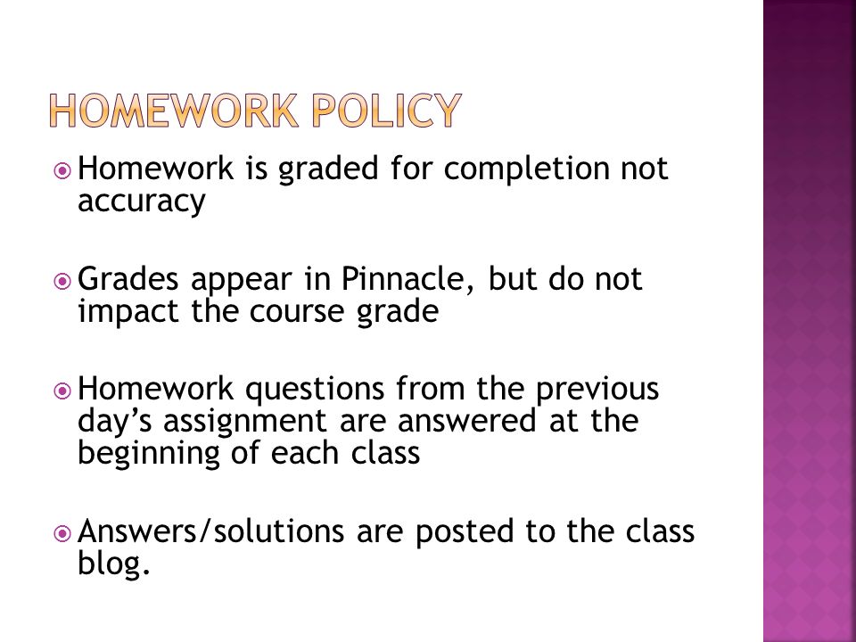  Homework is graded for completion not accuracy  Grades appear in Pinnacle, but do not impact the course grade  Homework questions from the previous day’s assignment are answered at the beginning of each class  Answers/solutions are posted to the class blog.