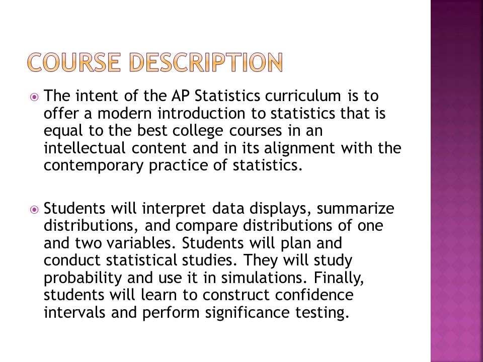  The intent of the AP Statistics curriculum is to offer a modern introduction to statistics that is equal to the best college courses in an intellectual content and in its alignment with the contemporary practice of statistics.