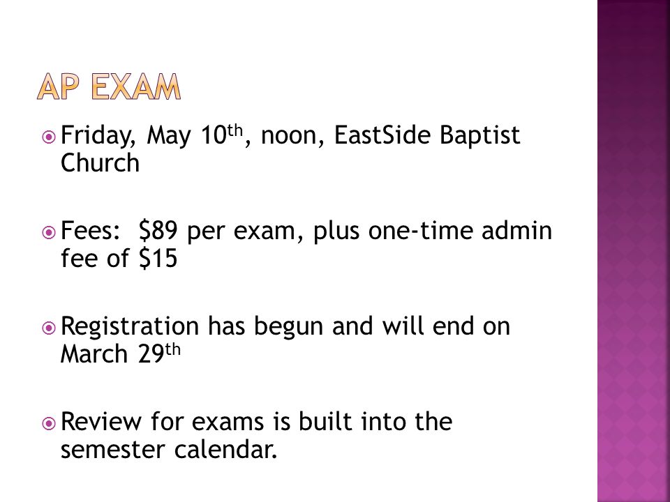  Friday, May 10 th, noon, EastSide Baptist Church  Fees: $89 per exam, plus one-time admin fee of $15  Registration has begun and will end on March 29 th  Review for exams is built into the semester calendar.