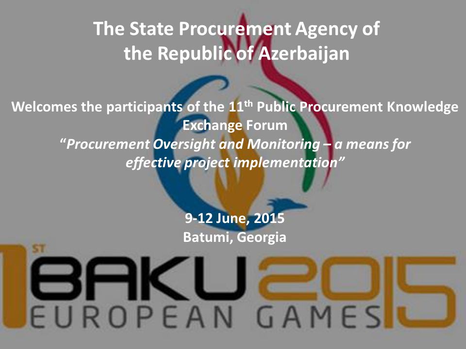 The State Procurement Agency of the Republic of Azerbaijan Welcomes the participants of the 11 th Public Procurement Knowledge Exchange Forum Procurement Oversight and Monitoring – a means for effective project implementation 9-12 June, 2015 Batumi, Georgia
