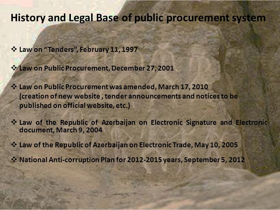 History and Legal Base of public procurement system  Law on Tenders , February 11, 1997  Law on Public Procurement, December 27, 2001  Law on Public Procurement was amended, March 17, 2010 (creation of new website, tender announcements and notices to be published on official website, etc.)  Law of the Republic of Azerbaijan on Electronic Signature and Electronic document, March 9, 2004  Law of the Republic of Azerbaijan on Electronic Trade, May 10, 2005  National Anti-corruption Plan for years, September 5, 2012