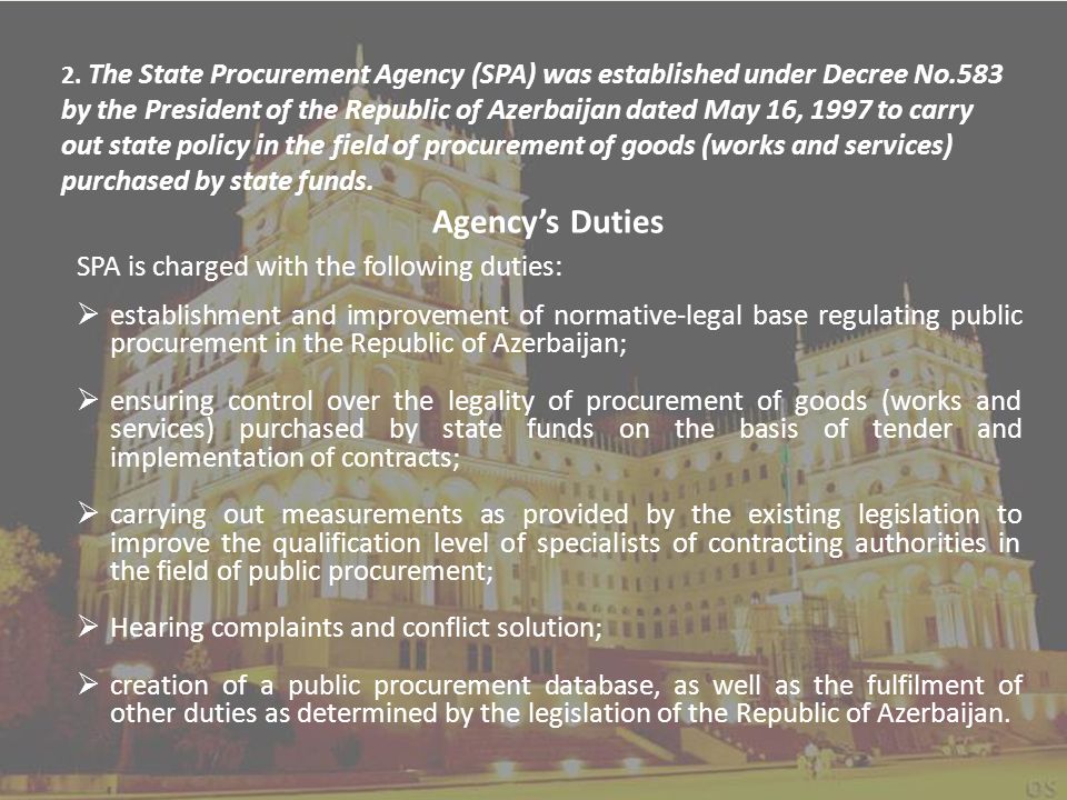 Agency’s Duties SPA is charged with the following duties:  establishment and improvement of normative-legal base regulating public procurement in the Republic of Azerbaijan;  ensuring control over the legality of procurement of goods (works and services) purchased by state funds on the basis of tender and implementation of contracts;  carrying out measurements as provided by the existing legislation to improve the qualification level of specialists of contracting authorities in the field of public procurement;  Hearing complaints and conflict solution;  creation of a public procurement database, as well as the fulfilment of other duties as determined by the legislation of the Republic of Azerbaijan.