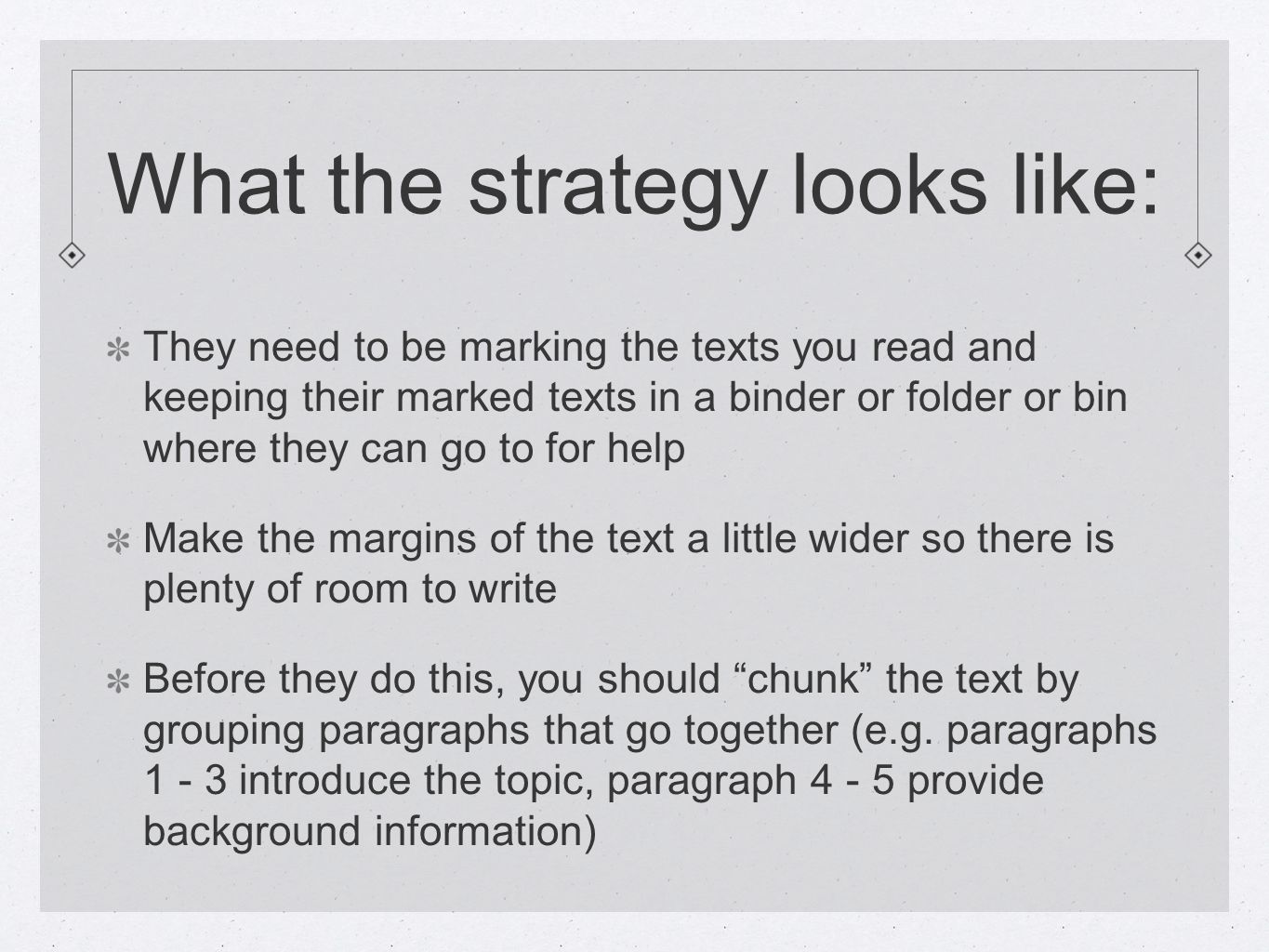 What the strategy looks like: They need to be marking the texts you read and keeping their marked texts in a binder or folder or bin where they can go to for help Make the margins of the text a little wider so there is plenty of room to write Before they do this, you should chunk the text by grouping paragraphs that go together (e.g.