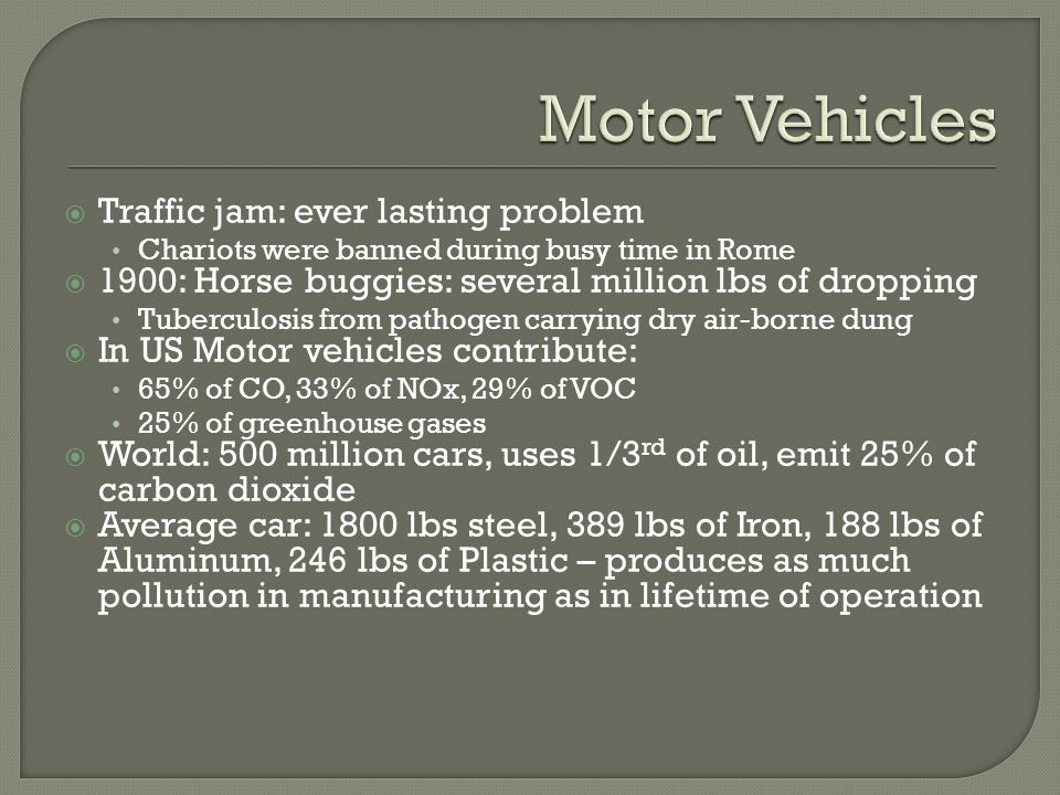  Traffic jam: ever lasting problem Chariots were banned during busy time in Rome  1900: Horse buggies: several million lbs of dropping Tuberculosis from pathogen carrying dry air-borne dung  In US Motor vehicles contribute: 65% of CO, 33% of NOx, 29% of VOC 25% of greenhouse gases  World: 500 million cars, uses 1/3 rd of oil, emit 25% of carbon dioxide  Average car: 1800 lbs steel, 389 lbs of Iron, 188 lbs of Aluminum, 246 lbs of Plastic – produces as much pollution in manufacturing as in lifetime of operation