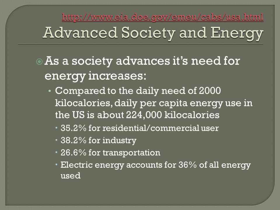  As a society advances it’s need for energy increases: Compared to the daily need of 2000 kilocalories, daily per capita energy use in the US is about 224,000 kilocalories  35.2% for residential/commercial user  38.2% for industry  26.6% for transportation  Electric energy accounts for 36% of all energy used