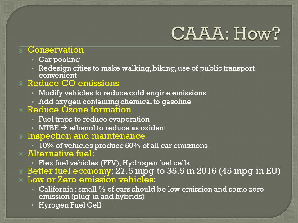  Conservation Car pooling Redesign cities to make walking, biking, use of public transport convenient  Reduce CO emissions Modify vehicles to reduce cold engine emissions Add oxygen containing chemical to gasoline  Reduce Ozone formation Fuel traps to reduce evaporation MTBE  ethanol to reduce as oxidant  Inspection and maintenance 10% of vehicles produce 50% of all car emissions  Alternative fuel: Flex fuel vehicles (FFV), Hydrogen fuel cells  Better fuel economy: 27.5 mpg to 35.5 in 2016 (45 mpg in EU)  Low or Zero emission vehicles: California : small % of cars should be low emission and some zero emission (plug-in and hybrids) Hyrogen Fuel Cell