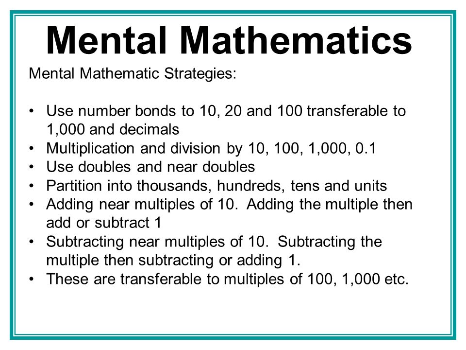Mental Mathematics Mental Mathematic Strategies: Use number bonds to 10, 20 and 100 transferable to 1,000 and decimals Multiplication and division by 10, 100, 1,000, 0.1 Use doubles and near doubles Partition into thousands, hundreds, tens and units Adding near multiples of 10.