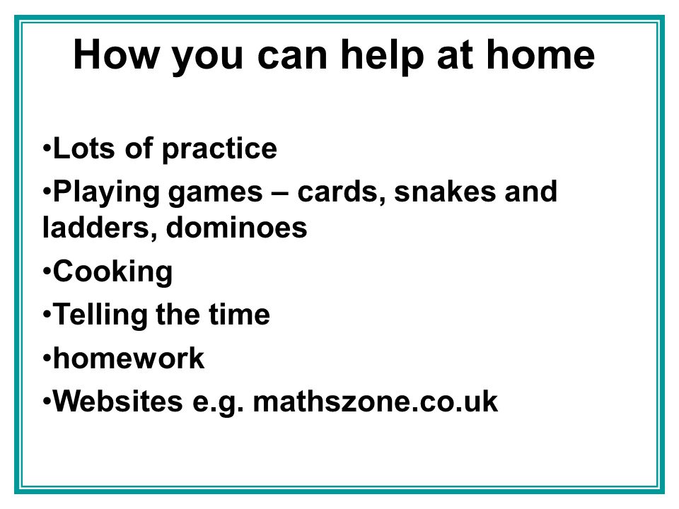 How you can help at home Lots of practice Playing games – cards, snakes and ladders, dominoes Cooking Telling the time homework Websites e.g.