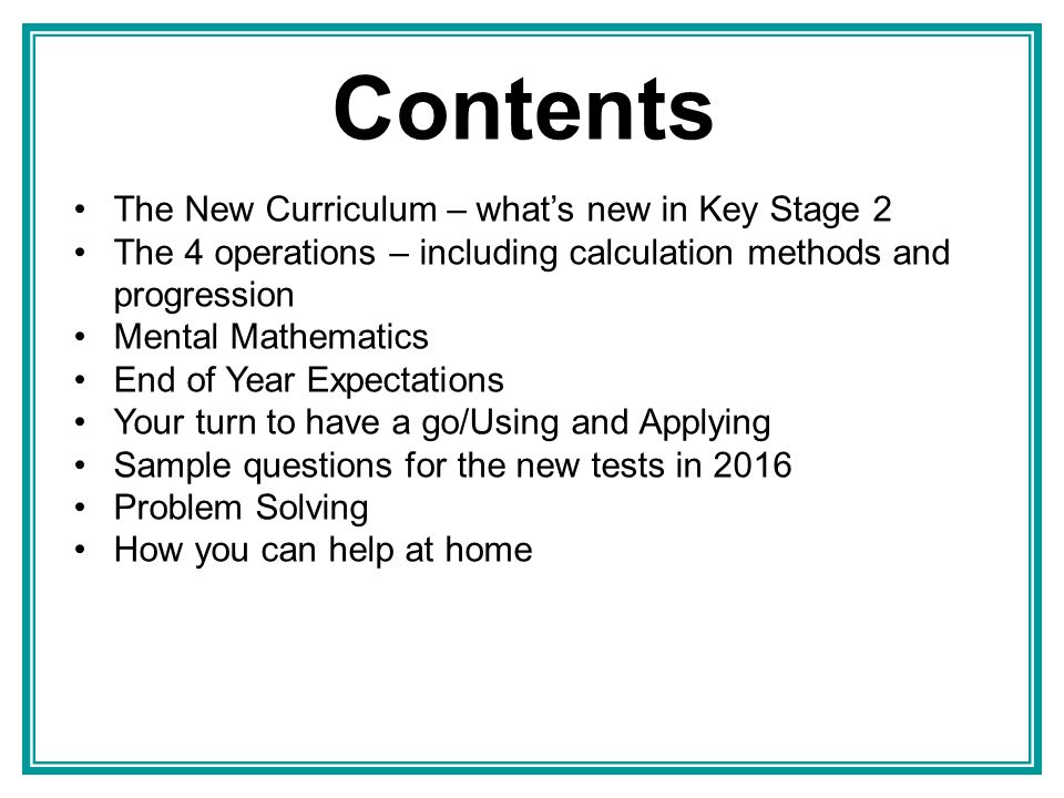 Contents The New Curriculum – what’s new in Key Stage 2 The 4 operations – including calculation methods and progression Mental Mathematics End of Year Expectations Your turn to have a go/Using and Applying Sample questions for the new tests in 2016 Problem Solving How you can help at home