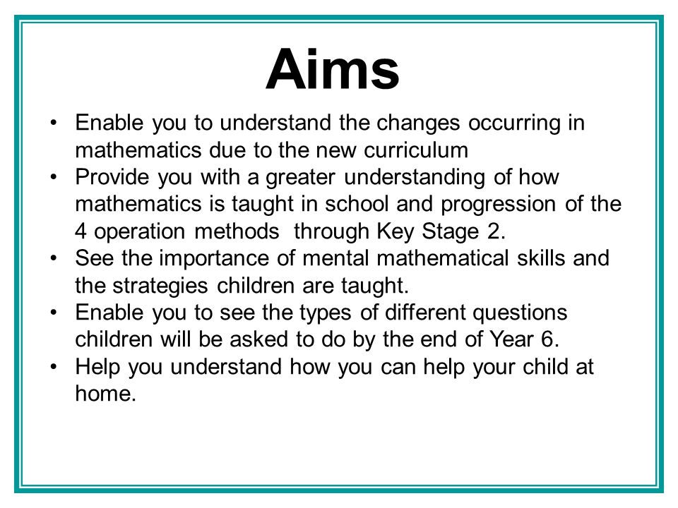 Aims Enable you to understand the changes occurring in mathematics due to the new curriculum Provide you with a greater understanding of how mathematics is taught in school and progression of the 4 operation methods through Key Stage 2.