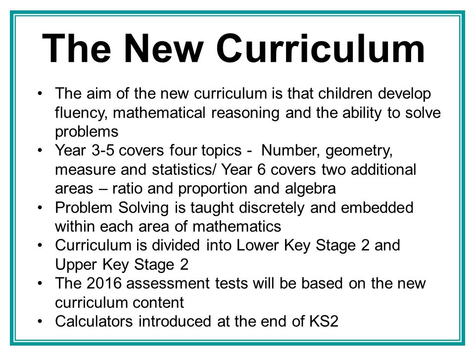 The New Curriculum The aim of the new curriculum is that children develop fluency, mathematical reasoning and the ability to solve problems Year 3-5 covers four topics - Number, geometry, measure and statistics/ Year 6 covers two additional areas – ratio and proportion and algebra Problem Solving is taught discretely and embedded within each area of mathematics Curriculum is divided into Lower Key Stage 2 and Upper Key Stage 2 The 2016 assessment tests will be based on the new curriculum content Calculators introduced at the end of KS2