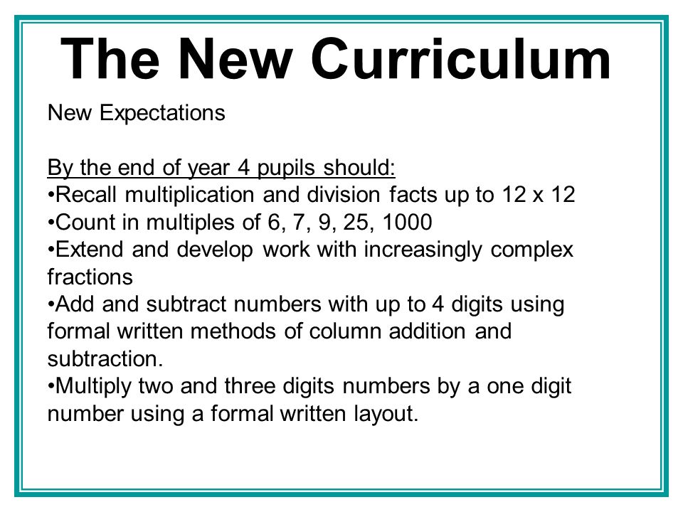 The New Curriculum New Expectations By the end of year 4 pupils should: Recall multiplication and division facts up to 12 x 12 Count in multiples of 6, 7, 9, 25, 1000 Extend and develop work with increasingly complex fractions Add and subtract numbers with up to 4 digits using formal written methods of column addition and subtraction.