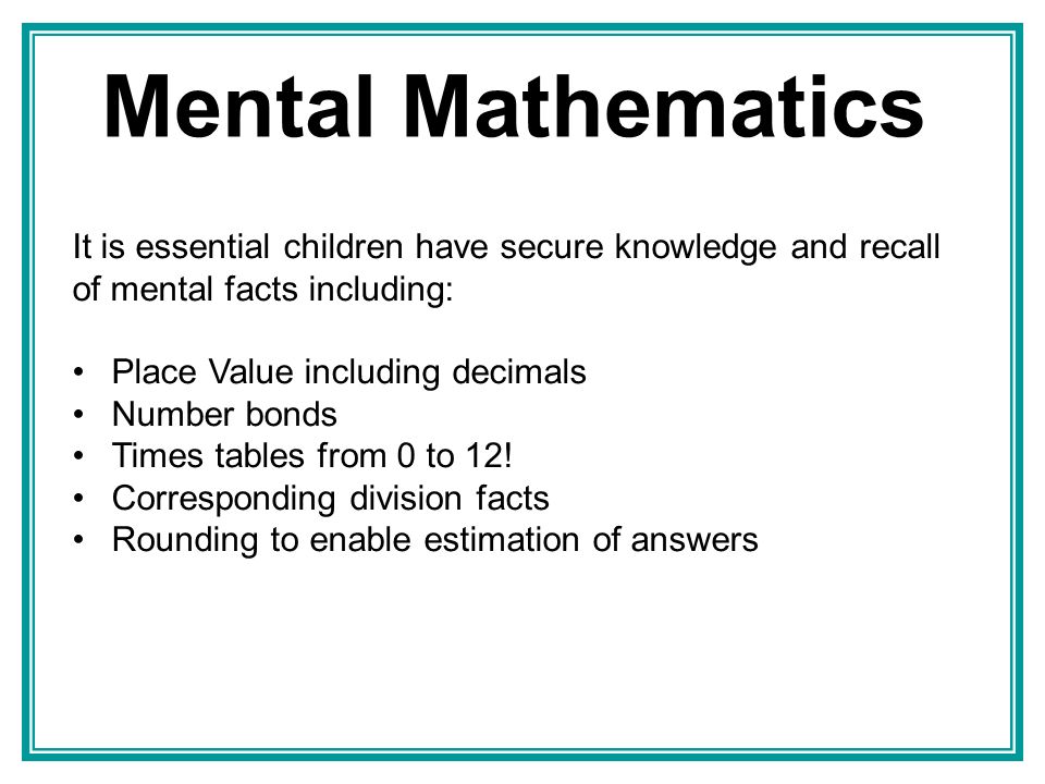Mental Mathematics It is essential children have secure knowledge and recall of mental facts including: Place Value including decimals Number bonds Times tables from 0 to 12.