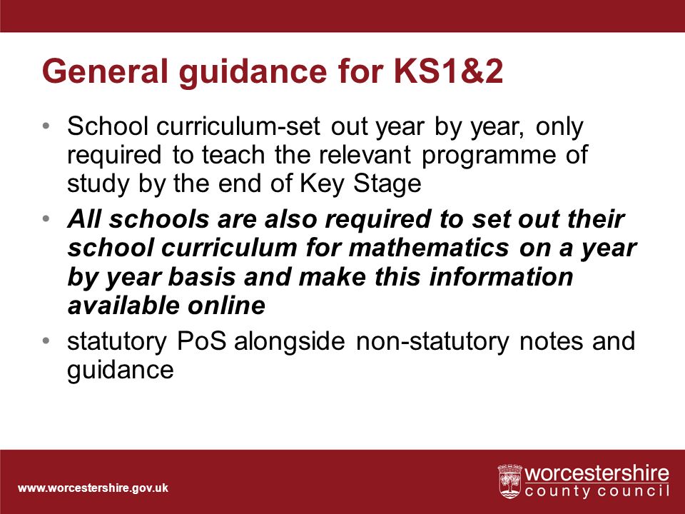General guidance for KS1&2 School curriculum-set out year by year, only required to teach the relevant programme of study by the end of Key Stage All schools are also required to set out their school curriculum for mathematics on a year by year basis and make this information available online statutory PoS alongside non-statutory notes and guidance