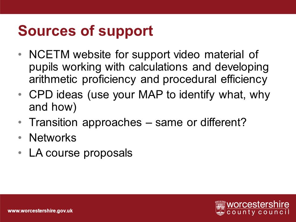 Sources of support NCETM website for support video material of pupils working with calculations and developing arithmetic proficiency and procedural efficiency CPD ideas (use your MAP to identify what, why and how) Transition approaches – same or different.