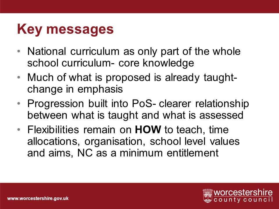 Key messages National curriculum as only part of the whole school curriculum- core knowledge Much of what is proposed is already taught- change in emphasis Progression built into PoS- clearer relationship between what is taught and what is assessed Flexibilities remain on HOW to teach, time allocations, organisation, school level values and aims, NC as a minimum entitlement