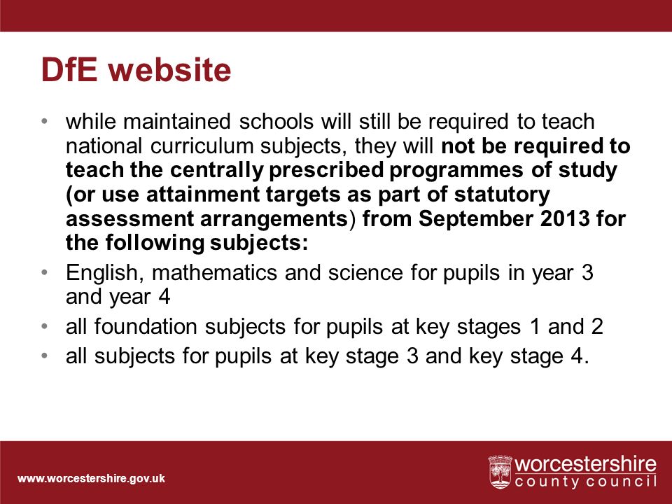 DfE website while maintained schools will still be required to teach national curriculum subjects, they will not be required to teach the centrally prescribed programmes of study (or use attainment targets as part of statutory assessment arrangements) from September 2013 for the following subjects: English, mathematics and science for pupils in year 3 and year 4 all foundation subjects for pupils at key stages 1 and 2 all subjects for pupils at key stage 3 and key stage 4.
