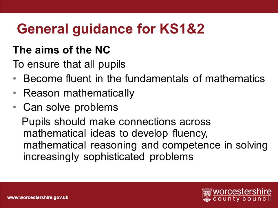 General guidance for KS1&2 The aims of the NC To ensure that all pupils Become fluent in the fundamentals of mathematics Reason mathematically Can solve problems Pupils should make connections across mathematical ideas to develop fluency, mathematical reasoning and competence in solving increasingly sophisticated problems
