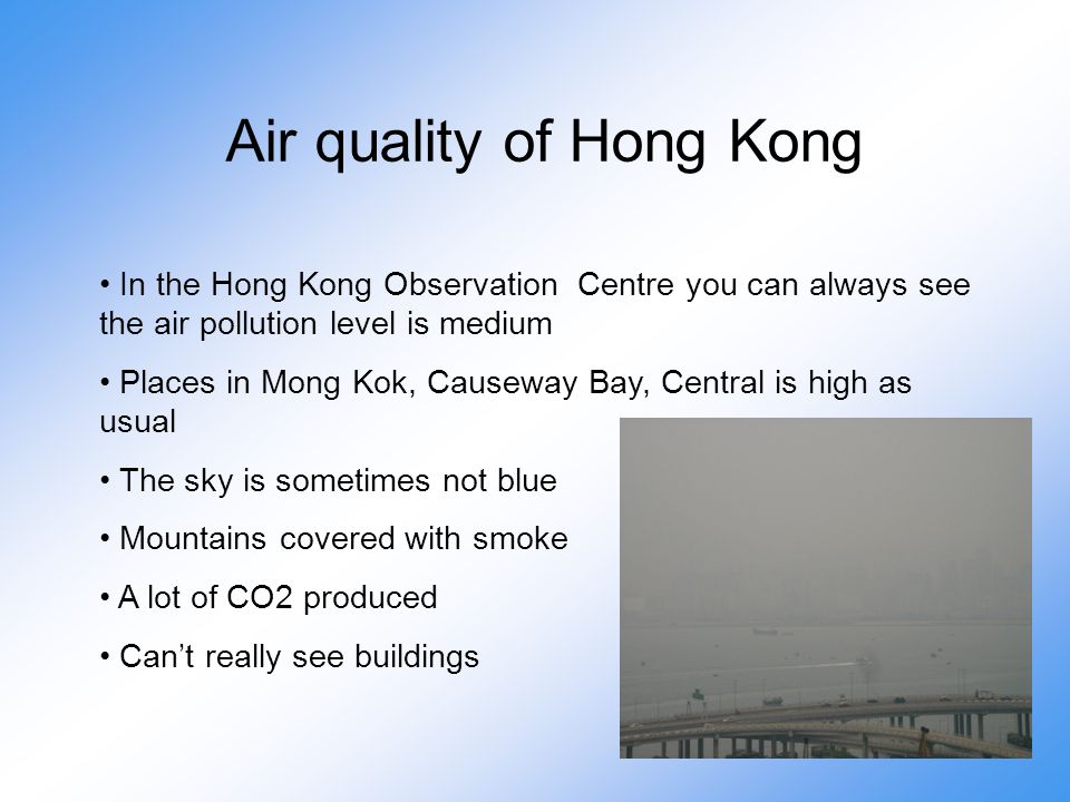 Air quality of Hong Kong In the Hong Kong Observation Centre you can always see the air pollution level is medium Places in Mong Kok, Causeway Bay, Central is high as usual The sky is sometimes not blue Mountains covered with smoke A lot of CO2 produced Can’t really see buildings