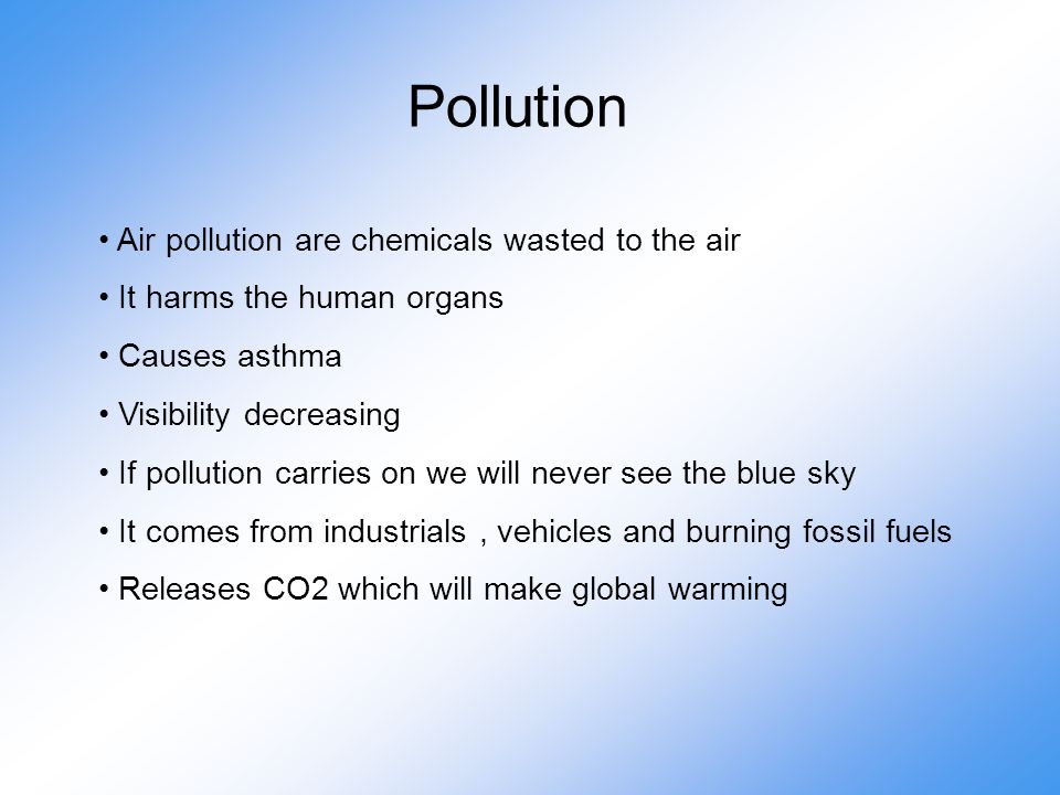 Pollution Air pollution are chemicals wasted to the air It harms the human organs Causes asthma Visibility decreasing If pollution carries on we will never see the blue sky It comes from industrials, vehicles and burning fossil fuels Releases CO2 which will make global warming