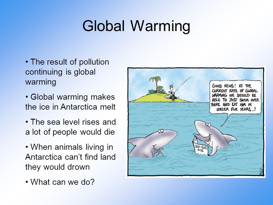 Global Warming The result of pollution continuing is global warming Global warming makes the ice in Antarctica melt The sea level rises and a lot of people would die When animals living in Antarctica can’t find land they would drown What can we do