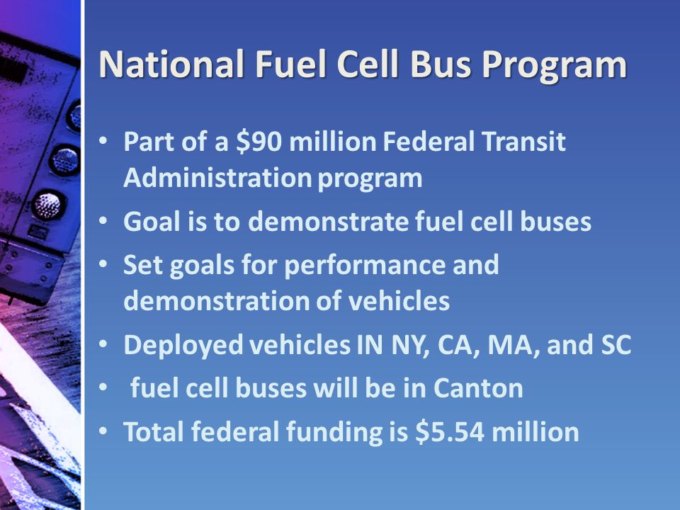 National Fuel Cell Bus Program Part of a $90 million Federal Transit Administration program Goal is to demonstrate fuel cell buses Set goals for performance and demonstration of vehicles Deployed vehicles IN NY, CA, MA, and SC fuel cell buses will be in Canton Total federal funding is $5.54 million