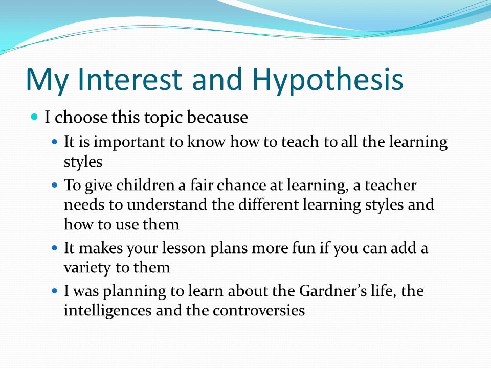 My Interest and Hypothesis I choose this topic because It is important to know how to teach to all the learning styles To give children a fair chance at learning, a teacher needs to understand the different learning styles and how to use them It makes your lesson plans more fun if you can add a variety to them I was planning to learn about the Gardner’s life, the intelligences and the controversies