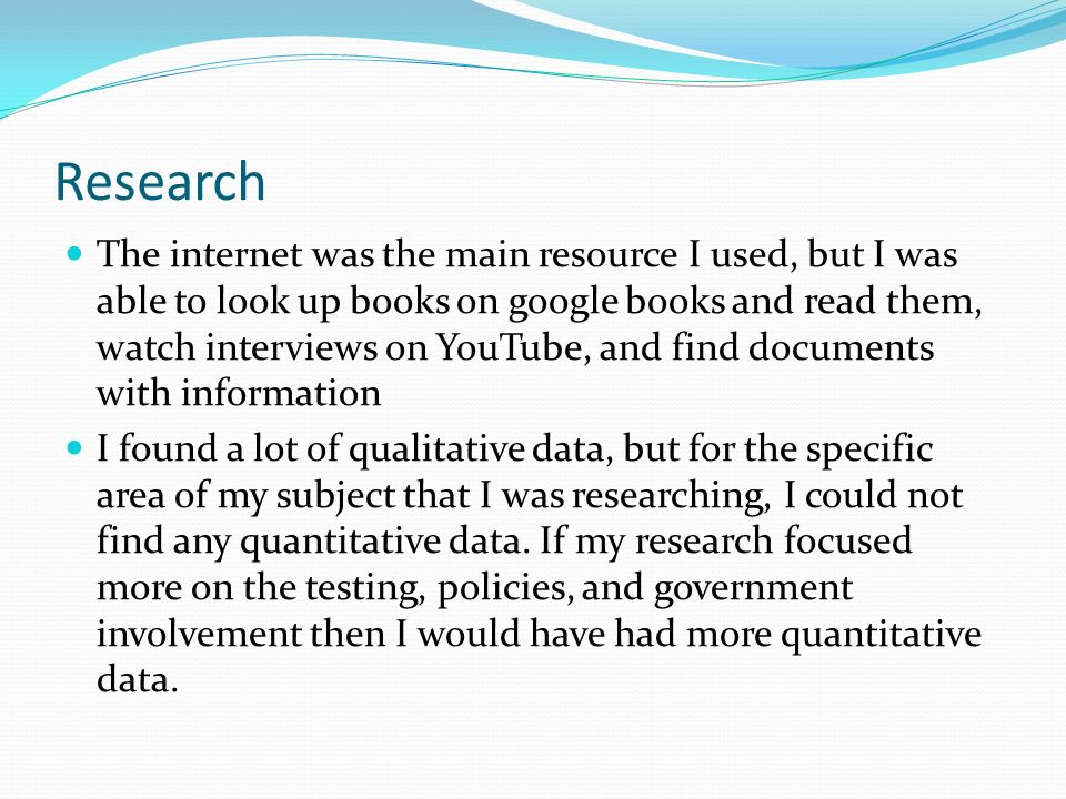 Research The internet was the main resource I used, but I was able to look up books on google books and read them, watch interviews on YouTube, and find documents with information I found a lot of qualitative data, but for the specific area of my subject that I was researching, I could not find any quantitative data.