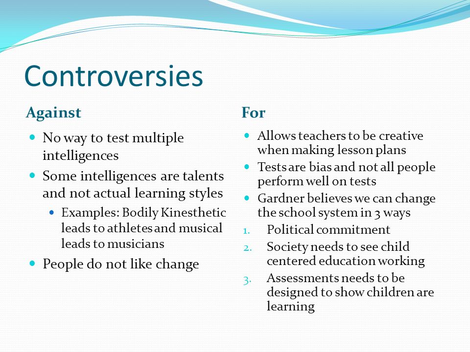 Controversies Against For No way to test multiple intelligences Some intelligences are talents and not actual learning styles Examples: Bodily Kinesthetic leads to athletes and musical leads to musicians People do not like change Allows teachers to be creative when making lesson plans Tests are bias and not all people perform well on tests Gardner believes we can change the school system in 3 ways 1.