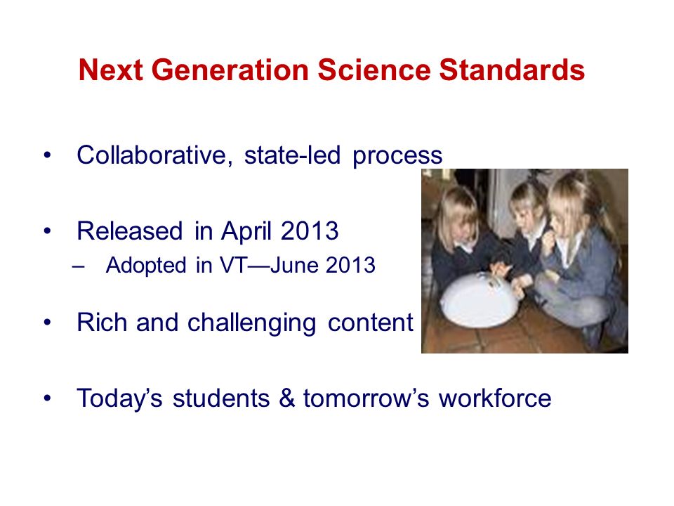 Next Generation Science Standards Collaborative, state-led process Released in April 2013 –Adopted in VT—June 2013 Rich and challenging content Today’s students & tomorrow’s workforce
