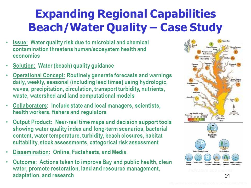 14 Expanding Regional Capabilities Beach/Water Quality – Case Study Issue: Water quality risk due to microbial and chemical contamination threatens human/ecosystem health and economics Solution: Water (beach) quality guidance Operational Concept: Routinely generate forecasts and warnings daily, weekly, seasonal (including lead times) using hydrologic, waves, precipitation, circulation, transport turbidity, nutrients, waste, watershed and land computational models Collaborators: Include state and local managers, scientists, health workers, fishers and regulators Output Product: Near-real time maps and decision support tools showing water quality index and long-term scenarios, bacterial content, water temperature, turbidity, beach closures, habitat suitability, stock assessments, categorical risk assessment Dissemination: Online, Factsheets, and Media Outcome: Actions taken to improve Bay and public health, clean water, promote restoration, land and resource management, adaptation, and research Indicators and Indices