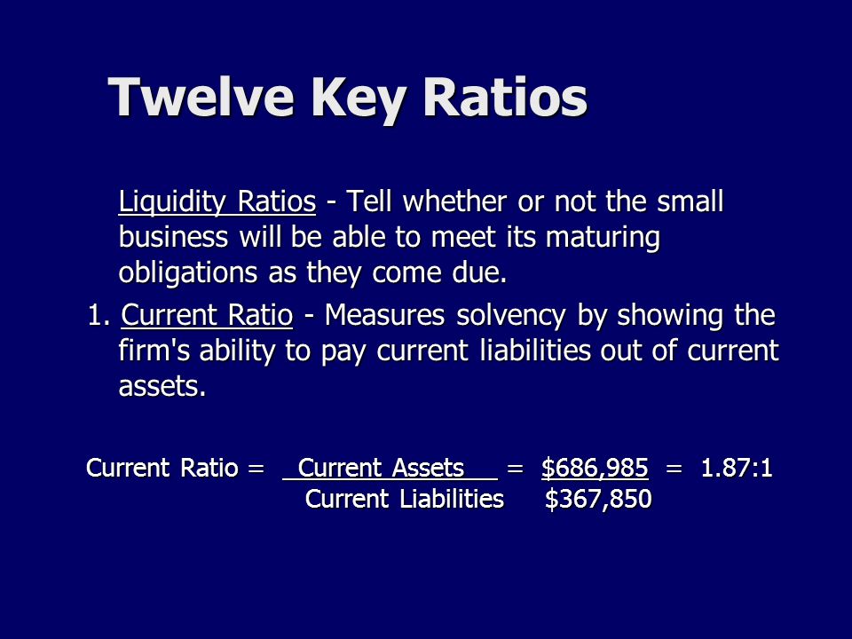 Twelve Key Ratios Liquidity Ratios - Tell whether or not the small business will be able to meet its maturing obligations as they come due.