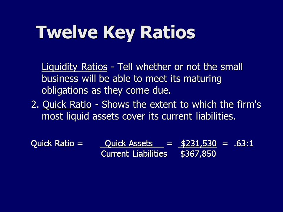 Twelve Key Ratios Liquidity Ratios - Tell whether or not the small business will be able to meet its maturing obligations as they come due.