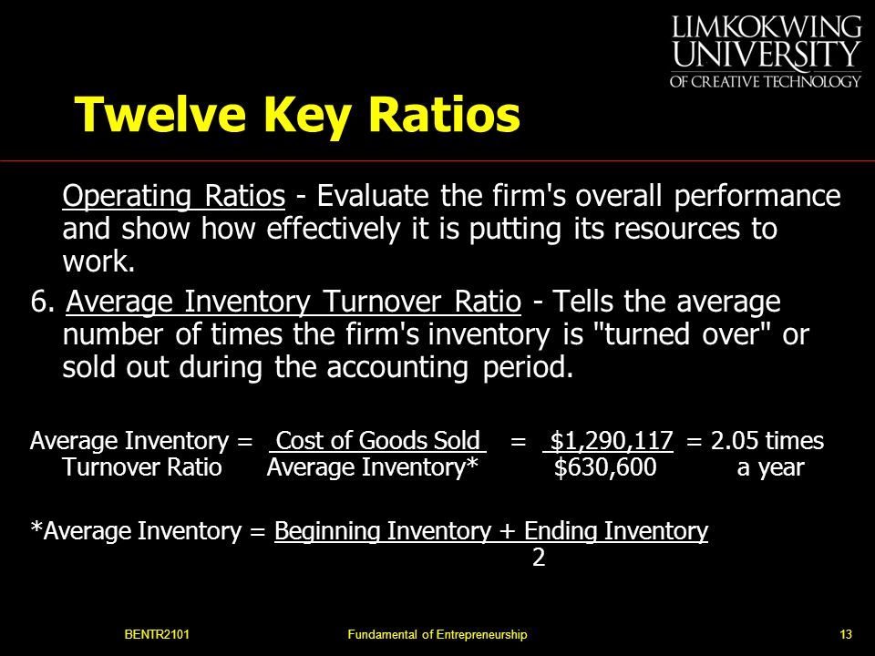 BENTR2101Fundamental of Entrepreneurship13 Twelve Key Ratios Operating Ratios - Evaluate the firm s overall performance and show how effectively it is putting its resources to work.