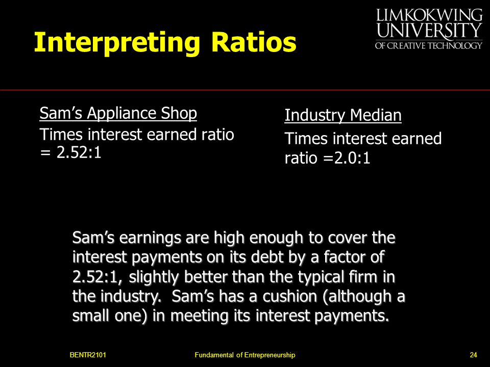 BENTR2101Fundamental of Entrepreneurship24 Interpreting Ratios Sam’s Appliance Shop Times interest earned ratio = 2.52:1 Industry Median Times interest earned ratio =2.0:1 Sam’s earnings are high enough to cover the interest payments on its debt by a factor of 2.52:1, slightly better than the typical firm in the industry.