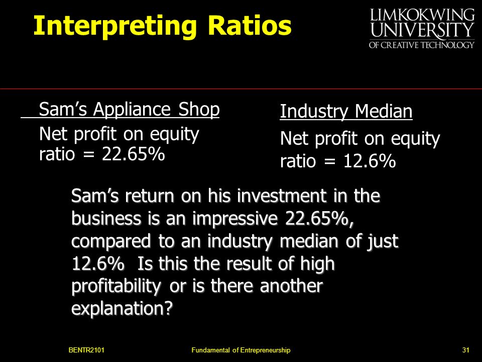 BENTR2101Fundamental of Entrepreneurship31 Interpreting Ratios Sam’s Appliance Shop Net profit on equity ratio = 22.65% Industry Median Net profit on equity ratio = 12.6% Sam’s return on his investment in the business is an impressive 22.65%, compared to an industry median of just 12.6% Is this the result of high profitability or is there another explanation