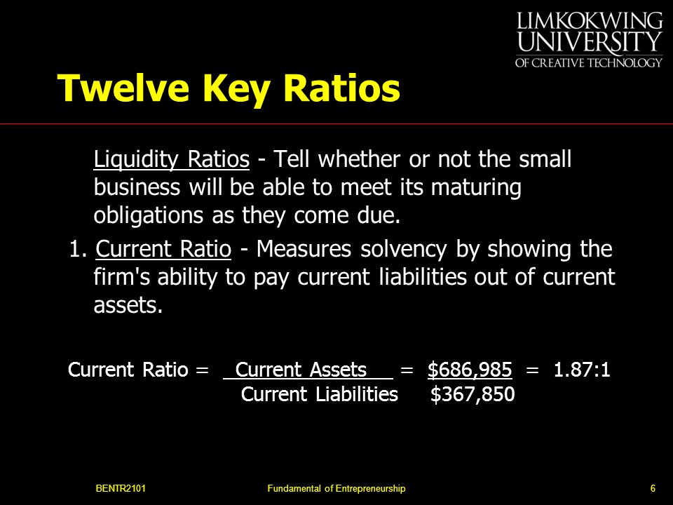 BENTR2101Fundamental of Entrepreneurship6 Twelve Key Ratios Liquidity Ratios - Tell whether or not the small business will be able to meet its maturing obligations as they come due.