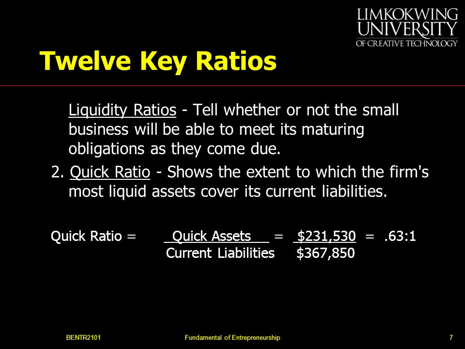 BENTR2101Fundamental of Entrepreneurship7 Twelve Key Ratios Liquidity Ratios - Tell whether or not the small business will be able to meet its maturing obligations as they come due.