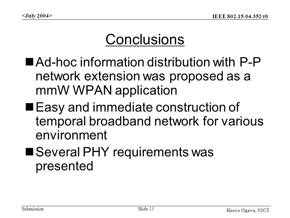 IEEE /r0 Submission Slide 15 Hiroyo Ogawa, NICT Conclusions Ad-hoc information distribution with P-P network extension was proposed as a mmW WPAN application Easy and immediate construction of temporal broadband network for various environment Several PHY requirements was presented