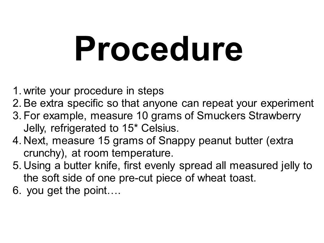 Procedure 1.write your procedure in steps 2.Be extra specific so that anyone can repeat your experiment 3.For example, measure 10 grams of Smuckers Strawberry Jelly, refrigerated to 15* Celsius.