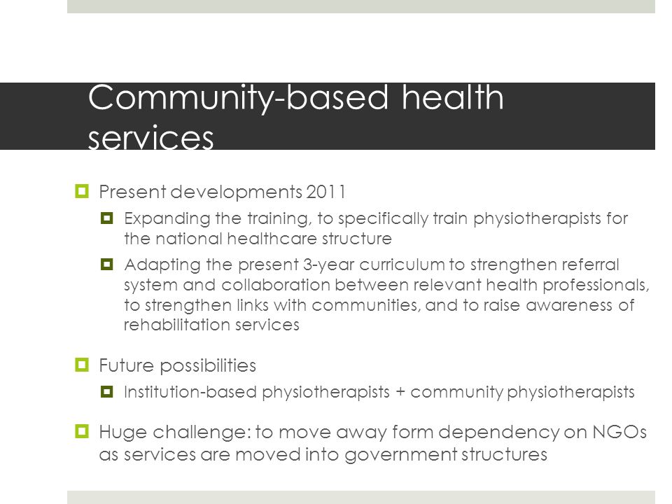 Community-based health services  Present developments 2011  Expanding the training, to specifically train physiotherapists forthe national healthcare structure  Adapting the present 3-year curriculum to strengthen referralsystem and collaboration between relevant health professionals,to strengthen links with communities, and to raise awareness ofrehabilitation services  Future possibilities  Institution-based physiotherapists + community physiotherapists  Huge challenge: to move away form dependency on NGOsas services are moved into government structures