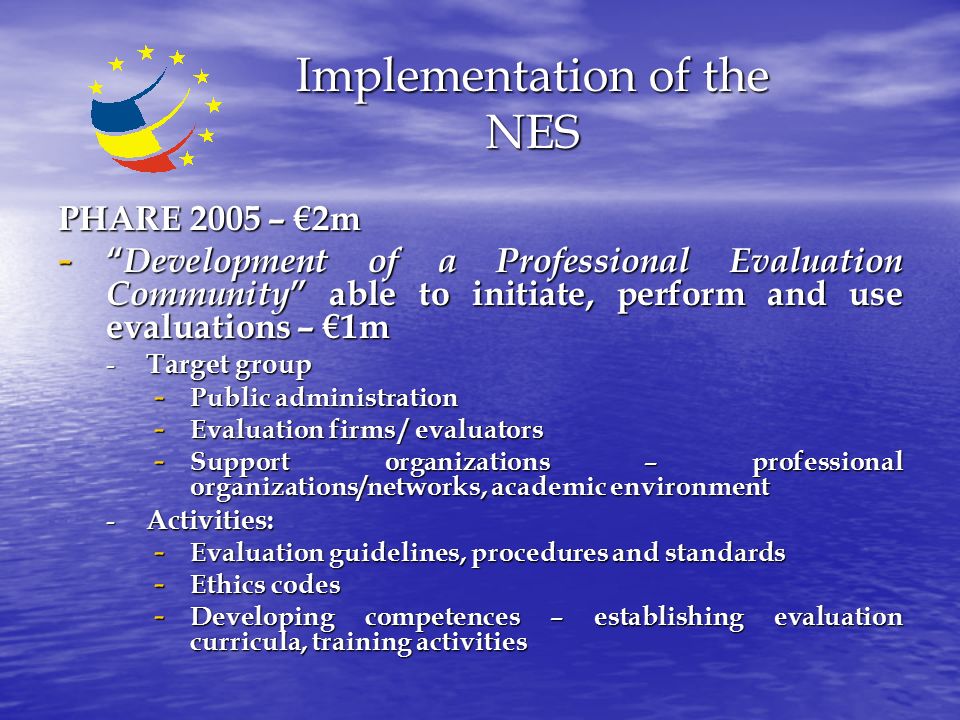 Implementation of the NES PHARE 2005 – €2m - Development of a Professional Evaluation Community able to initiate, perform and use evaluations – €1m - Target group - Public administration - Evaluation firms / evaluators - Support organizations – professional organizations/networks, academic environment - Activities: - Evaluation guidelines, procedures and standards - Ethics codes - Developing competences – establishing evaluation curricula, training activities