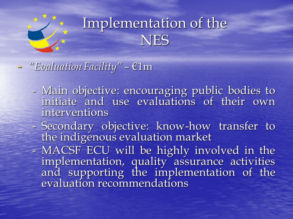 Implementation of the NES - Evaluation Facility – €1m -Main objective: encouraging public bodies to initiate and use evaluations of their own interventions -Secondary objective: know-how transfer to the indigenous evaluation market -MACSF ECU will be highly involved in the implementation, quality assurance activities and supporting the implementation of the evaluation recommendations